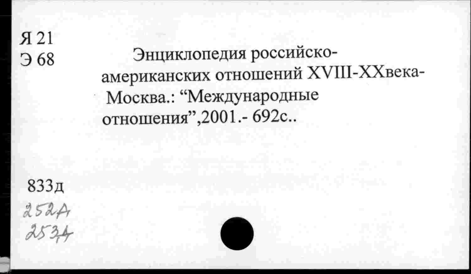 ﻿Я 21 Э 68	Энциклопедия российско-американских отношений ХУШ-ХХвека-Москва.: “Международные отношения”,2001.- 692с..
833д	•